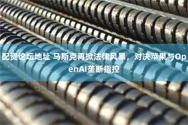 配资论坛地址 马斯克再掀法律风暴，对决苹果与OpenAI垄断指控