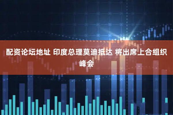 配资论坛地址 印度总理莫迪抵达 将出席上合组织峰会
