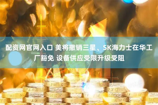 配资网官网入口 美将撤销三星、SK海力士在华工厂豁免 设备供应受限升级受阻