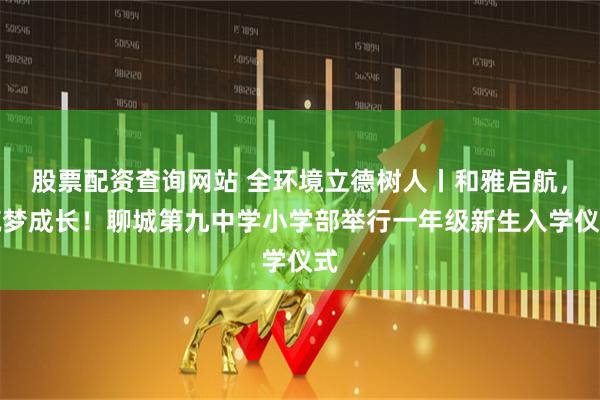 股票配资查询网站 全环境立德树人丨和雅启航，筑梦成长！聊城第九中学小学部举行一年级新生入学仪式