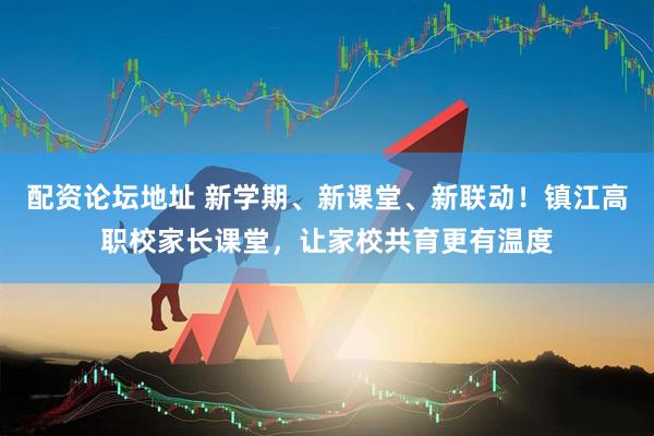 配资论坛地址 新学期、新课堂、新联动!镇江高职校家长课堂,让家校共育更有温度