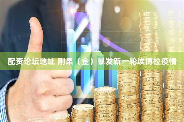 配资论坛地址 刚果（金）暴发新一轮埃博拉疫情
