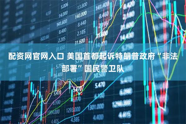 配资网官网入口 美国首都起诉特朗普政府“非法部署”国民警卫队