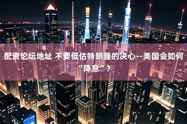 配资论坛地址 不要低估特朗普的决心--美国会如何“降息”？