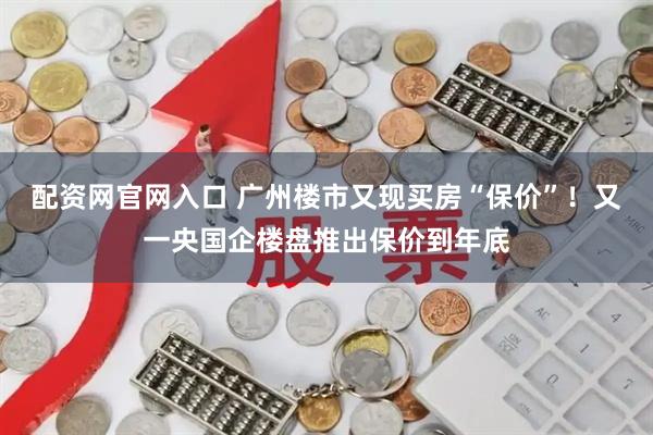 配资网官网入口 广州楼市又现买房“保价”！又一央国企楼盘推出保价到年底