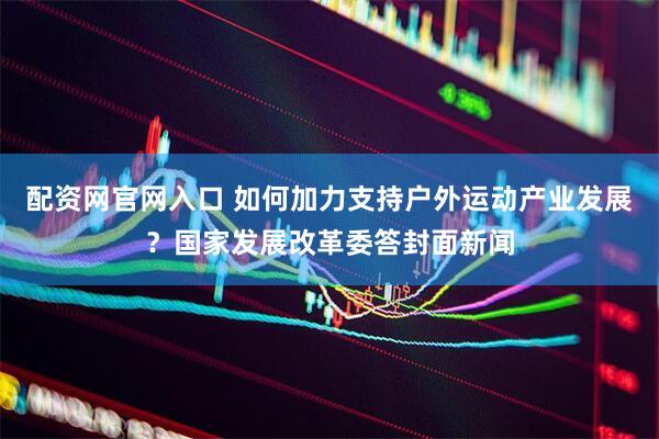 配资网官网入口 如何加力支持户外运动产业发展？国家发展改革委答封面新闻