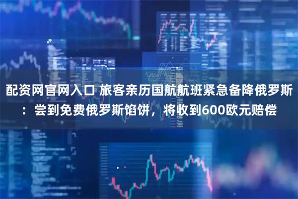 配资网官网入口 旅客亲历国航航班紧急备降俄罗斯：尝到免费俄罗斯馅饼，将收到600欧元赔偿