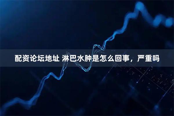 配资论坛地址 淋巴水肿是怎么回事，严重吗