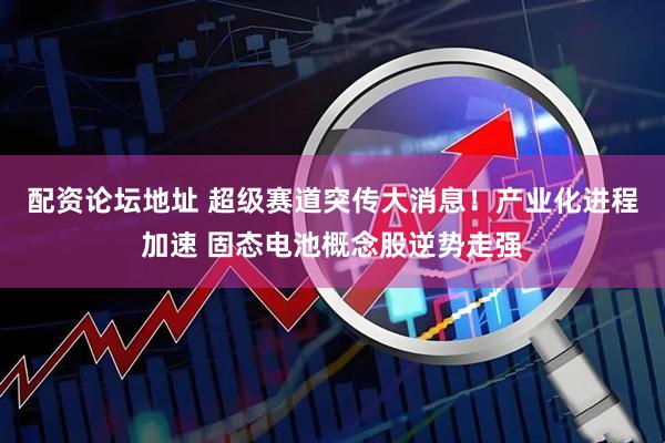 配资论坛地址 超级赛道突传大消息！产业化进程加速 固态电池概念股逆势走强