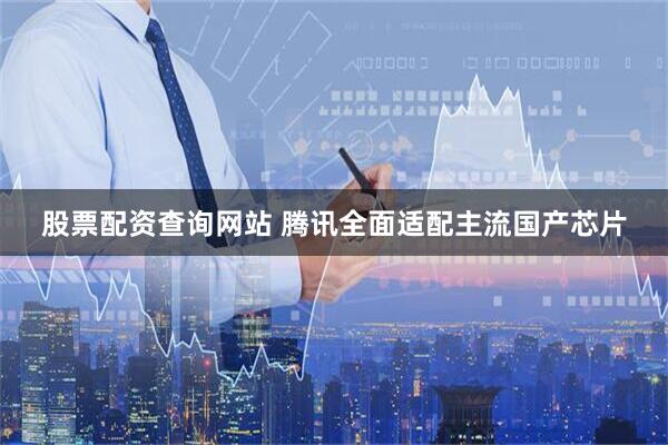股票配资查询网站 腾讯全面适配主流国产芯片