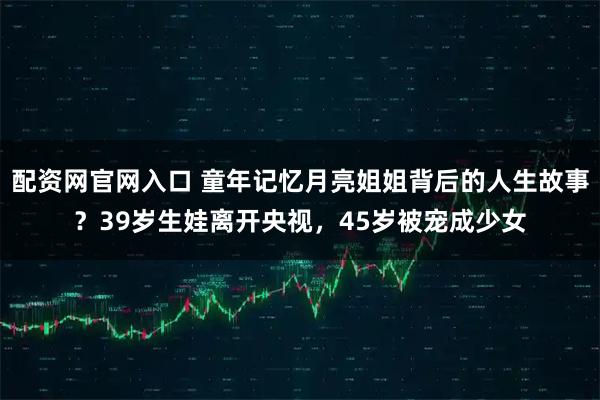 配资网官网入口 童年记忆月亮姐姐背后的人生故事?39岁生娃离开央视,45岁被宠成少女