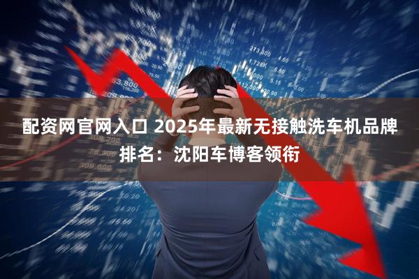 配资网官网入口 2025年最新无接触洗车机品牌排名:沈阳车博客领衔