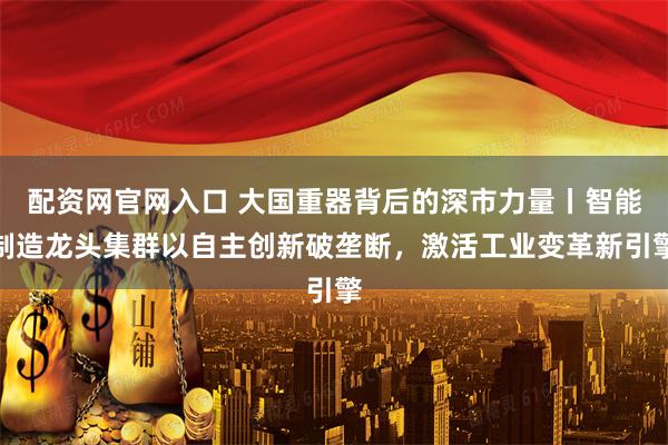 配资网官网入口 大国重器背后的深市力量丨智能制造龙头集群以自主创新破垄断，激活工业变革新引擎