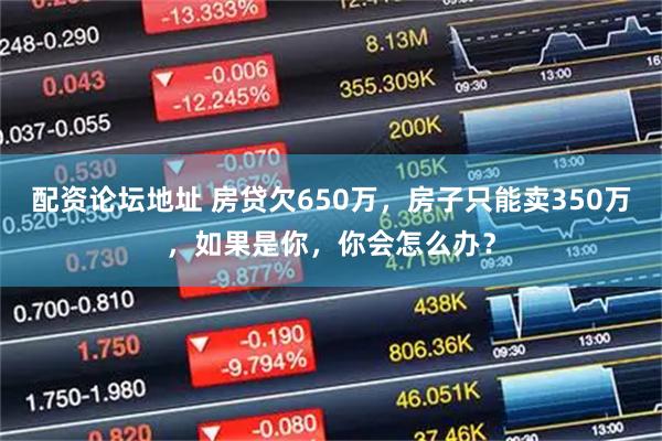 配资论坛地址 房贷欠650万,房子只能卖350万,如果是你,你会怎么办?