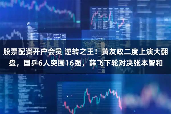 股票配资开户会员 逆转之王！黄友政二度上演大翻盘，国乒6人突围16强，薛飞下轮对决张本智和