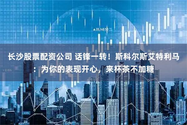 长沙股票配资公司 话锋一转！斯科尔斯艾特利马：为你的表现开心，来杯茶不加糖