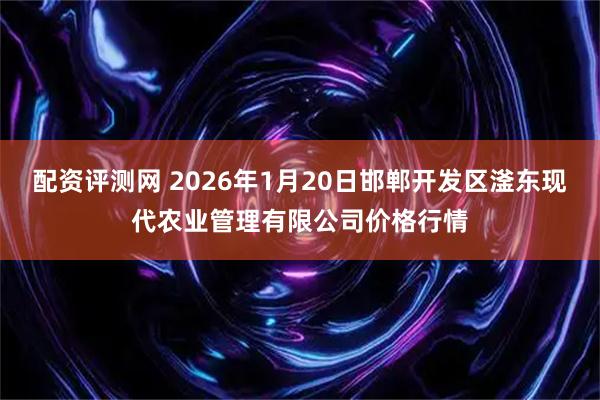 配资评测网 2026年1月20日邯郸开发区滏东现代农业管理有限公司价格行情