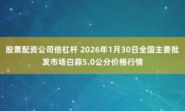 股票配资公司倍杠杆 2026年1月30日全国主要批发市场白蒜5.0公分价格行情