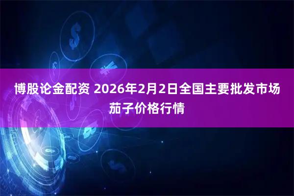 博股论金配资 2026年2月2日全国主要批发市场茄子价格行情