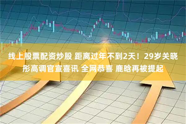 线上股票配资炒股 距离过年不到2天！29岁关晓彤高调官宣喜讯 全网恭喜 鹿晗再被提起