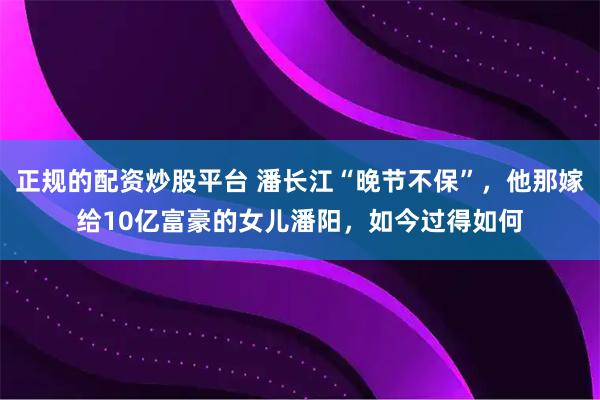正规的配资炒股平台 潘长江“晚节不保”,他那嫁给10亿富豪的女儿潘阳,如今过得如何