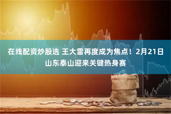 在线配资炒股选 王大雷再度成为焦点！2月21日山东泰山迎来关键热身赛