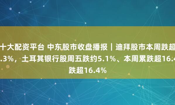 十大配资平台 中东股市收盘播报｜迪拜股市本周跌超11.3%，土耳其银行股周五跌约5.1%、本周累跌超16.4%