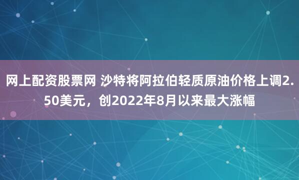 网上配资股票网 沙特将阿拉伯轻质原油价格上调2.50美元，创2022年8月以来最大涨幅