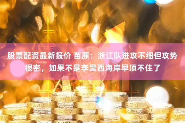 股票配资最新报价 苗原：浙江队进攻不细但攻势很密，如果不是李昊西海岸早顶不住了