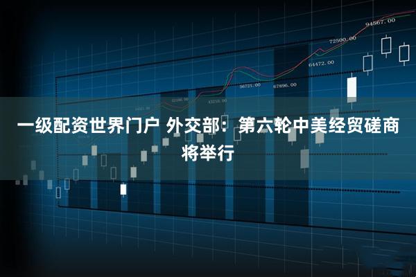 一级配资世界门户 外交部：第六轮中美经贸磋商将举行