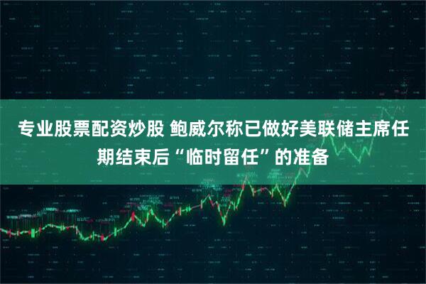 专业股票配资炒股 鲍威尔称已做好美联储主席任期结束后“临时留任”的准备