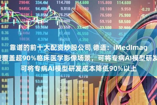 靠谱的前十大配资炒股公司 德适：iMedImage医学影像基座模型覆盖超90%临床医学影像场景，可将专病AI模型研发成本降低90%以上