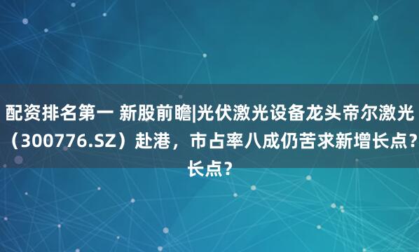 配资排名第一 新股前瞻|光伏激光设备龙头帝尔激光（300776.SZ）赴港，市占率八成仍苦求新增长点？